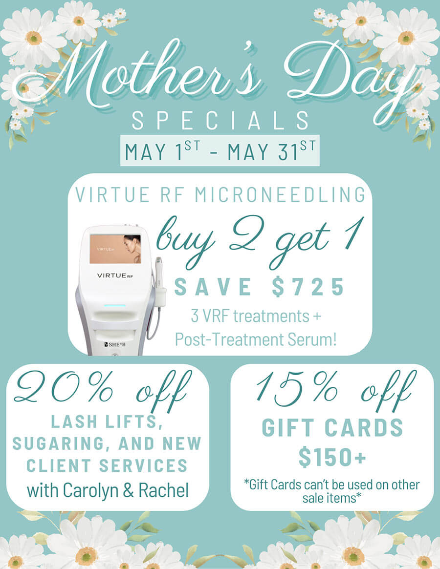 Mother's Day Specials - May 1st - May 31st - Virtue RF Microneedling buy 2 get 1 SAVE $725, 3 VRF treatments + Post-Treatment Serum! - 20% off Lash Lifts, Sugaring, and New Client Services with Carolyn & Rachel - 15% off Gift Cards $150+ *Gift Cards can't be used on other sale items*