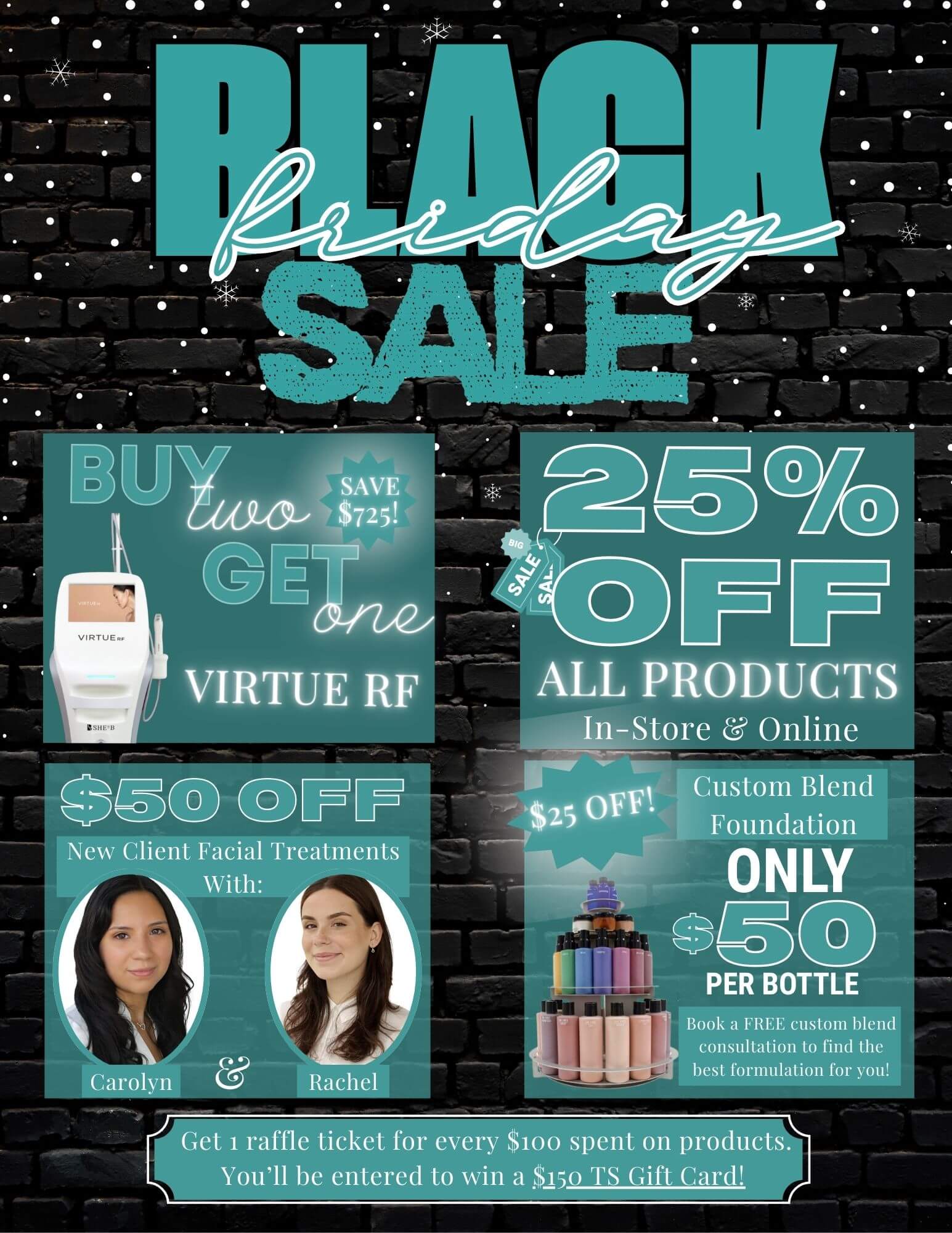 Black Friday Sale - Buy two get one (Save $725!) Virtue RF - 25% Off All Products In-Store & Online - $50 Off New Client Facial Treatments with Carolyn & Rachel - #25 Off! Custom Blend Foundation Only $50 per bottle - Book a FREE custom blend consultation to find the best formulation for you! - Get 1 raffle ticket for every $100 spent on products. You'll be entered to win a $150 TS Gift Card!