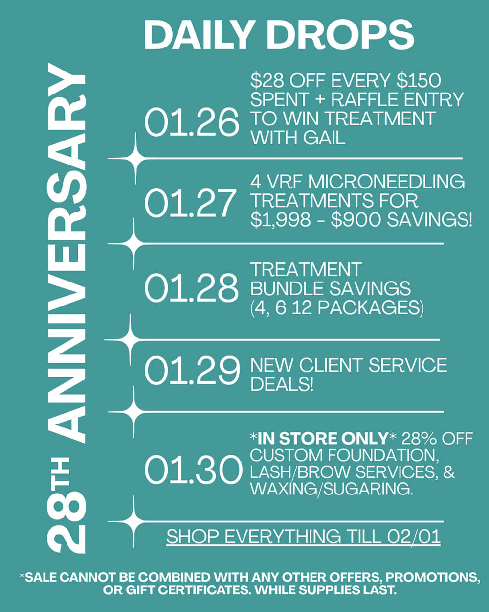 28th Anniversary Daily Drops - 01.26 - 2.01 28th Anniversary Daily Drops - 01.26 - $28 Off Every $150 Spent + Raffle Entry to Win Treatment with Gail. 01.27 - 4 VRF Microneedling Treatments for $1,998 - $900 Savings! 01.28 - Treatment Bundle Savings (4, 6, 12 packages). 01.29 = New Client Service Deals! 01.30 - *IN STORE ONLY* 28% Off Custom Foundation Lash/Brow Services, & Waxing/Sugaring. Shop everything till 02/01. * Sale cannot be combined with any other offers, promotions or gift certificates, while supplies last.