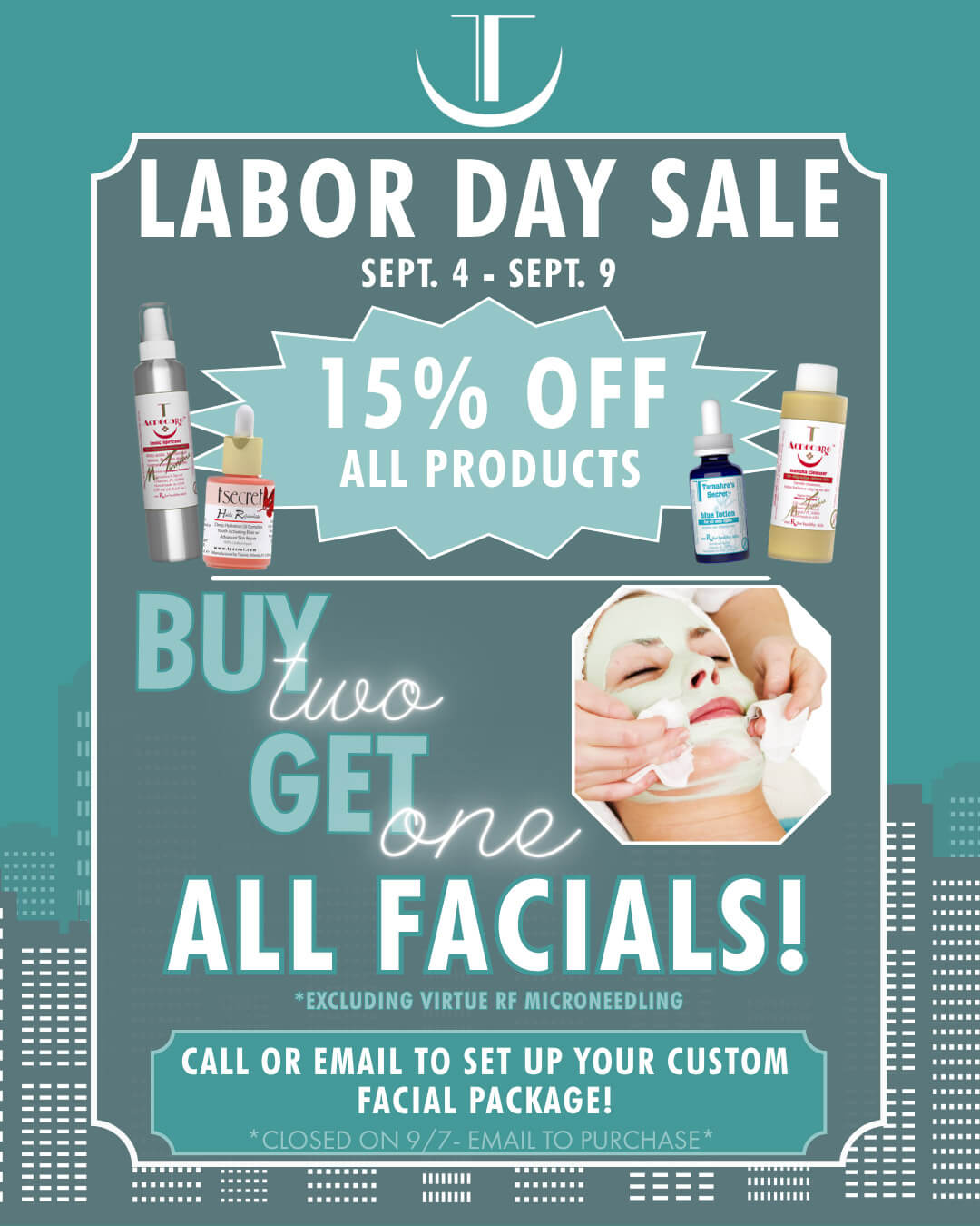 Labor Day Sale Labor Day Sale Sept.4 - Sept. 9 - 15% Off All Products! - Buy Two Get One FREE All Facials! *Excluding Virtue RF Microneedling, Call or Email to st up your custom facial package! *Closed on 9/7 - Email to Purchase*